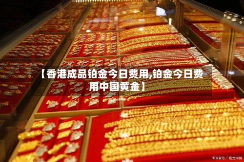 【香港成品铂金今日费用,铂金今日费用中国黄金】-第2张图片