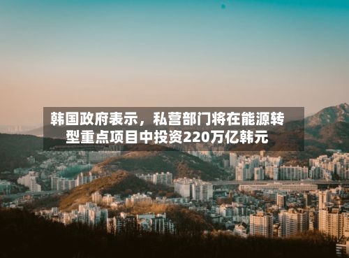 韩国政府表示，私营部门将在能源转型重点项目中投资220万亿韩元-第2张图片