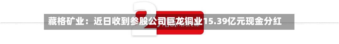 藏格矿业：近日收到参股公司巨龙铜业15.39亿元现金分红-第2张图片