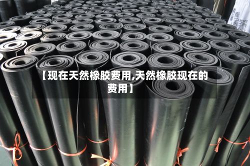 【现在天然橡胶费用,天然橡胶现在的费用】