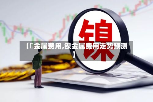 【鎳金属费用,镍金属费用走势预测】