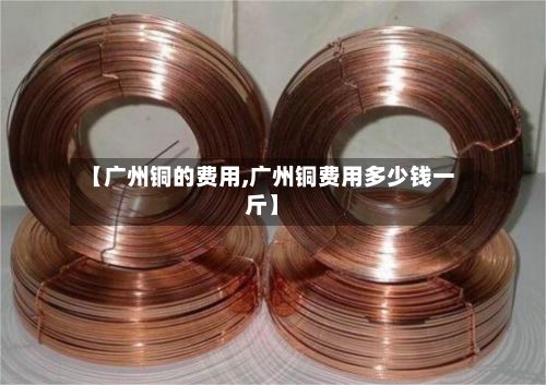【广州铜的费用,广州铜费用多少钱一斤】-第2张图片