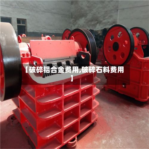 【破碎铝合金费用,破碎石料费用】-第3张图片