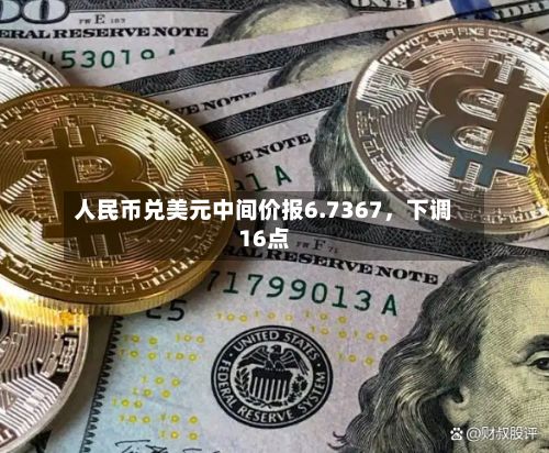 人民币兑美元中间价报6.7367，下调16点-第1张图片