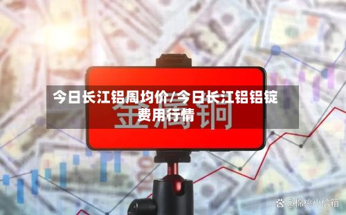 今日长江铝周均价/今日长江铝铝锭费用行情