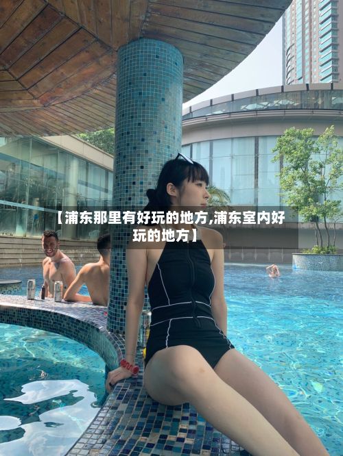 【浦东那里有好玩的地方,浦东室内好玩的地方】-第3张图片