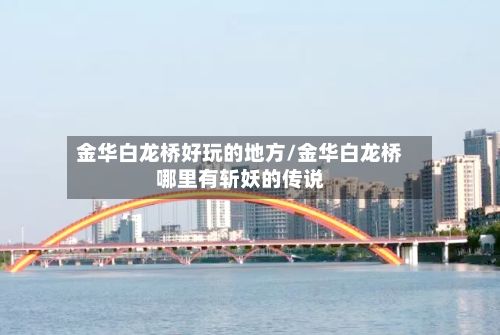 金华白龙桥好玩的地方/金华白龙桥哪里有斩妖的传说-第2张图片