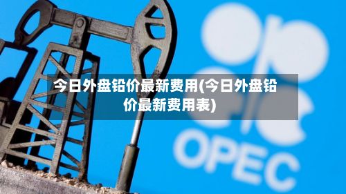 今日外盘铅价最新费用(今日外盘铅价最新费用表)