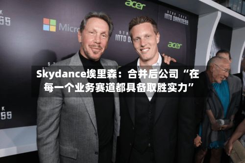 Skydance埃里森：合并后公司 “在每一个业务赛道都具备取胜实力”-第2张图片