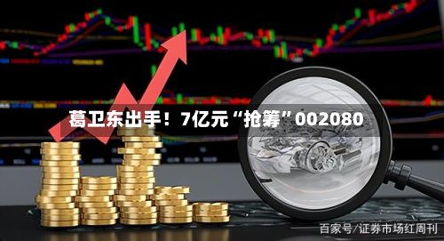 葛卫东出手！7亿元“抢筹”002080-第2张图片