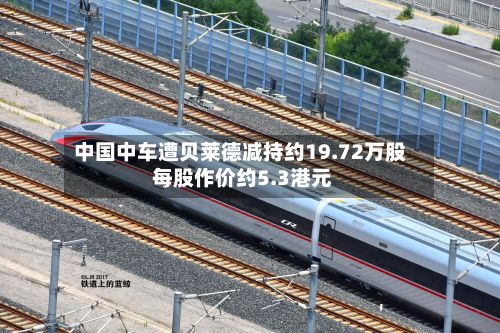 中国中车遭贝莱德减持约19.72万股 每股作价约5.3港元-第2张图片