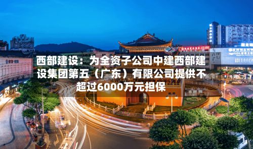 西部建设：为全资子公司中建西部建设集团第五（广东）有限公司提供不超过6000万元担保-第3张图片