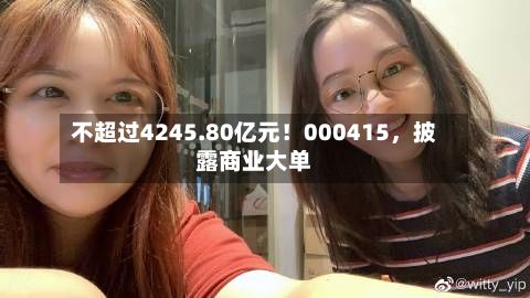 不超过4245.80亿元！000415，披露商业大单-第2张图片