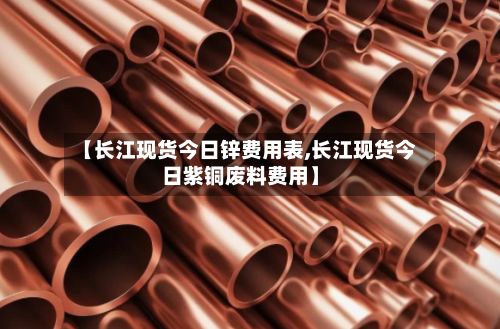 【长江现货今日锌费用表,长江现货今日紫铜废料费用】-第2张图片