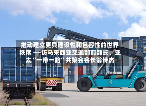 推动建立更具建设性和包容性的世界秩序 ——访马来西亚交通部前部长	、亚太“一带一路	”共策会会长翁诗杰-第3张图片