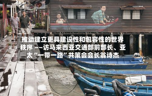 推动建立更具建设性和包容性的世界秩序 ——访马来西亚交通部前部长、亚太“一带一路”共策会会长翁诗杰-第2张图片