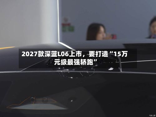 2027款深蓝L06上市	，要打造“15万元级最强轿跑”-第2张图片