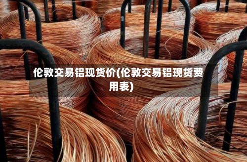 伦敦交易铝现货价(伦敦交易铝现货费用表)-第3张图片