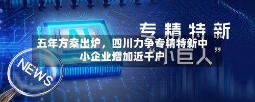 五年方案出炉，四川力争专精特新中小企业增加近千户-第2张图片