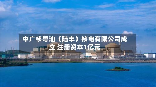 中广核粤汕（陆丰）核电有限公司成立 注册资本1亿元-第1张图片