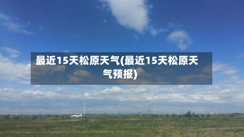 最近15天松原天气(最近15天松原天气预报)-第2张图片