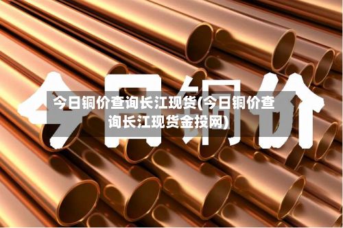 今日铜价查询长江现货(今日铜价查询长江现货金投网)