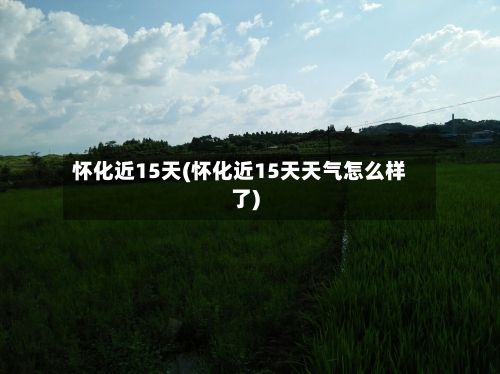 怀化近15天(怀化近15天天气怎么样了)