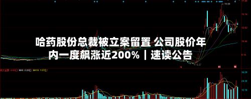 哈药股份总裁被立案留置 公司股价年内一度飙涨近200%｜速读公告