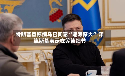 特朗普宣称俄乌已同意“能源停火	” 泽连斯基表示在等待细节-第2张图片