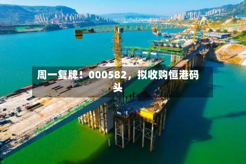 周一复牌！000582，拟收购恒港码头-第2张图片