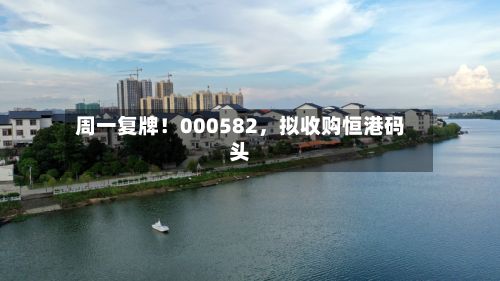 周一复牌！000582，拟收购恒港码头-第1张图片