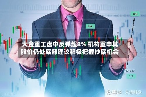 大金重工盘中反弹超8% 机构重申其股价仍处底部建议积极把握抄底机会-第1张图片