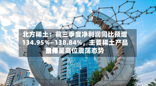 北方稀土：前三季度净利润同比预增134.95%—138.84%，主要稀土产品费用整体呈高位震荡态势