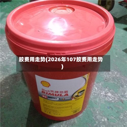 胶费用走势(2026年107胶费用走势)