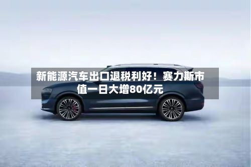 新能源汽车出口退税利好!赛力斯市值一日大增80亿元-第2张图片