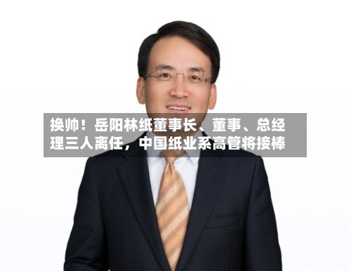 换帅！岳阳林纸董事长	、董事、总经理三人离任	，中国纸业系高管将接棒-第1张图片