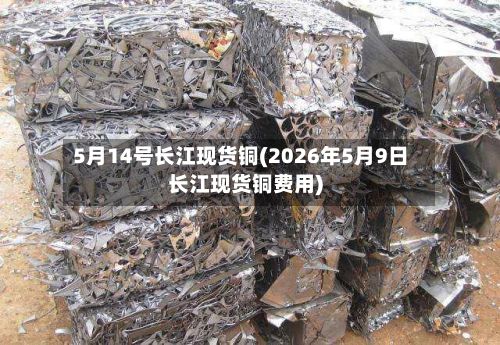 5月14号长江现货铜(2026年5月9日长江现货铜费用)