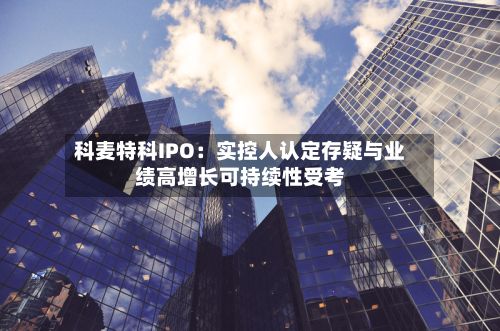 科麦特科IPO：实控人认定存疑与业绩高增长可持续性受考-第3张图片