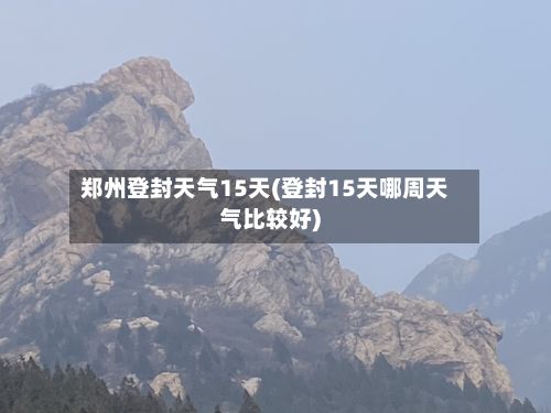 郑州登封天气15天(登封15天哪周天气比较好)-第2张图片