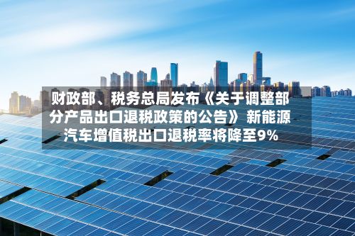 财政部、税务总局发布《关于调整部分产品出口退税政策的公告》 新能源汽车增值税出口退税率将降至9%