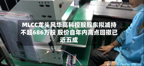 MLCC龙头风华高科控股股东拟减持不超686万股 股价自年内高点回撤已近五成-第2张图片