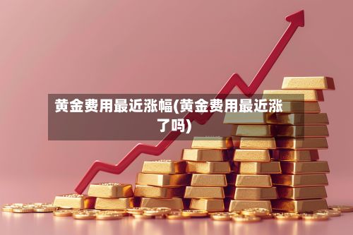 黄金费用最近涨幅(黄金费用最近涨了吗)