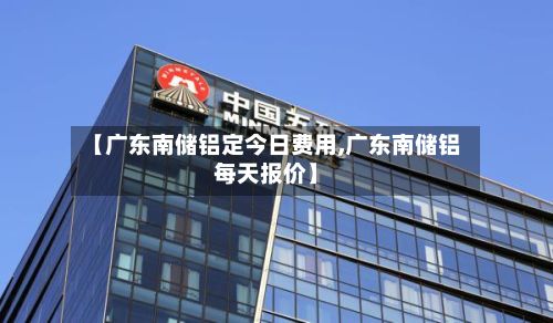 【广东南储铝定今日费用,广东南储铝每天报价】