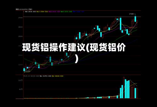 现货铝操作建议(现货铝价)
