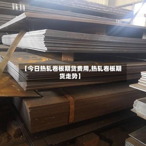 【今日热轧卷板期货费用,热轧卷板期货走势】