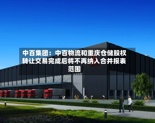 中百集团：中百物流和重庆仓储股权转让交易完成后将不再纳入合并报表范围-第2张图片