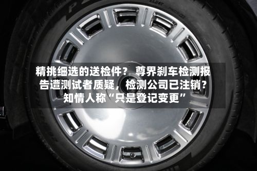 精挑细选的送检件？ 尊界刹车检测报告遭测试者质疑	，检测公司已注销？知情人称“只是登记变更”-第1张图片