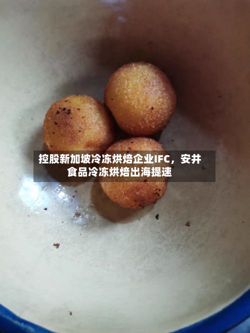控股新加坡冷冻烘焙企业IFC	，安井食品冷冻烘焙出海提速-第2张图片