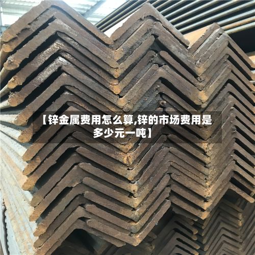 【锌金属费用怎么算,锌的市场费用是多少元一吨】