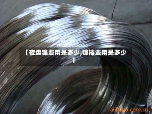 【夜盘镍费用是多少,镍棒费用是多少】